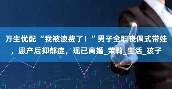 万生优配 “我被浪费了！”男子全职丧偶式带娃，患产后抑郁症，现已离婚_茉莉_生活_孩子