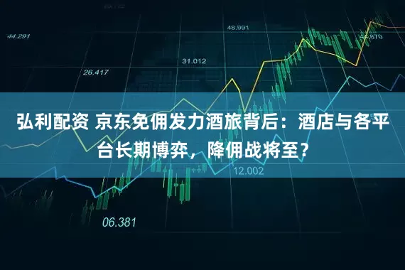 弘利配资 京东免佣发力酒旅背后：酒店与各平台长期博弈，降佣战将至？